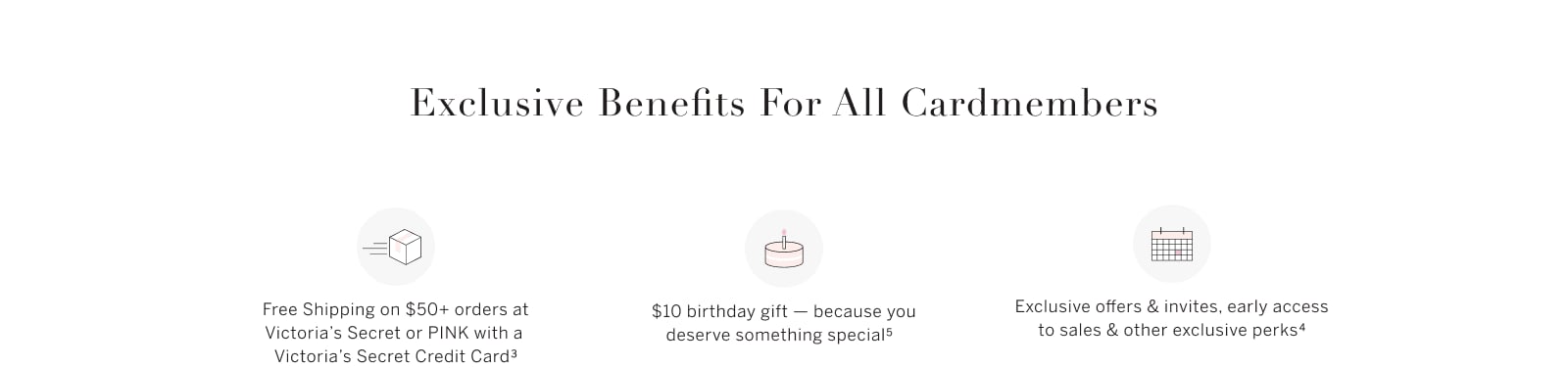 Exclusive Benefits for all Cardmembers. Free Shipping on $50+ orders at Victorias Secret or PINK with a Victorias Secret Credit Card. $10 birthday gift - because you deserve something special. Exclusive offers and invites, early access to sales and other exclusive perks.