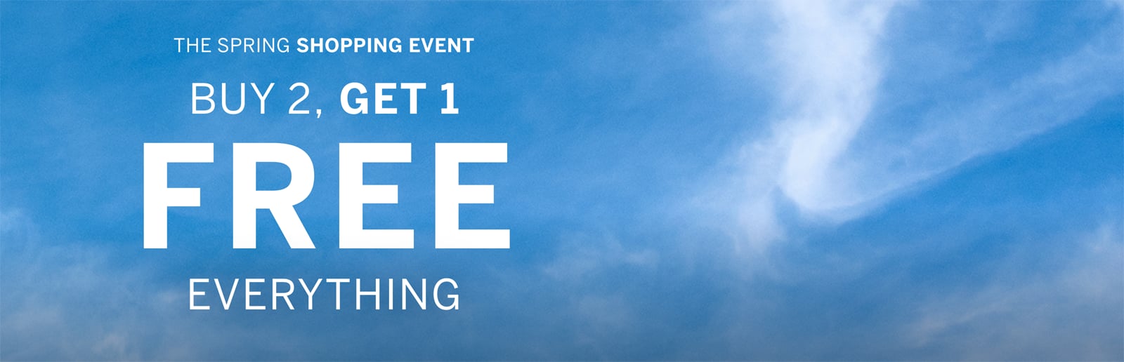 THE SPRING SHOPPING EVENT. Buy 2, Get 1 Free. Everything Limited time. Exclusions apply. Details.