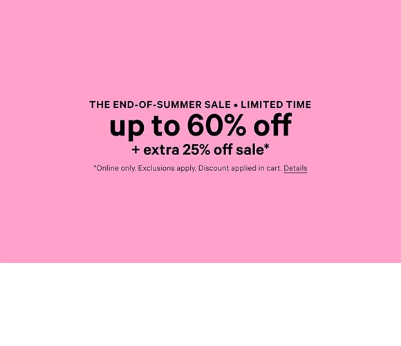 The end of summer sale. Limited Time. Up to 60% Off. + Extra 25% Off Sale. Online only. Exclusions apply. Discount applied in cart. Click for Details.