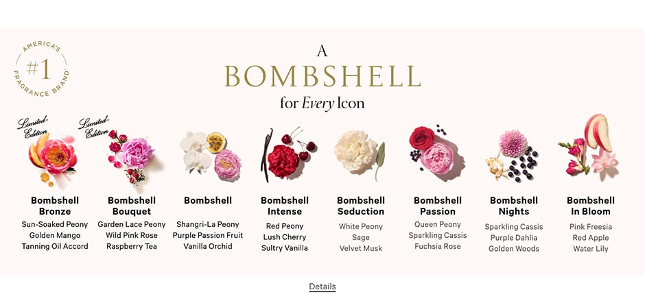 A Bombshell for Every Icon eyebrow Limited-Edition Bombshell Bronze Sun-Soaked Peony Golden Mango Tanning Oil Accord. Bombshell Americas #1 Fragrance* Shangri-La Peony Purple Passion Fruit Vanilla Orchid. Bombshell Intense Red Peony Lush Cherry Sultry Vanilla. Bombshell Seduction White Peony Sage Velvet Musk. Bombshell Passion Queen Peony Sparkling Cassis Fuchsia Rose. Bombshell Nights Sparkling Cassis Purple Dahlia Golden Woods. Bombshell In Bloom Pink Freesia Red Apple Water Lily.