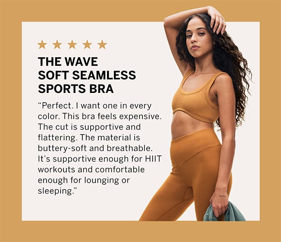 The Wave Soft Seamless Sports Bra. Perfect. I want one in every color. This bra feels expensive. The cut is supportive and flattering.&#160;The material is buttery-soft and breathable. It&#8217;s supportive enough for HIIT workouts and comfortable enough for lounging or sleeping.