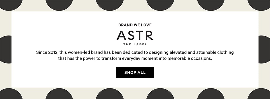 Brand We Love. ASTR the Label. Since 2012, this women-led brand has been dedicated to designing elevated and attainable clothing that has the power to transform everyday moment into memorable occasions. Shop all.
