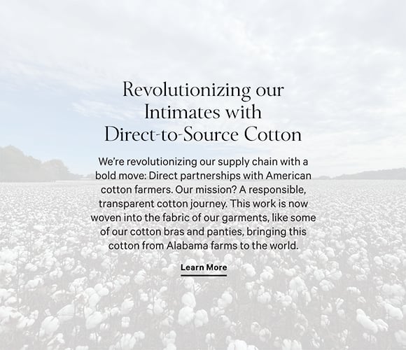 Revolutionizing our Cotton Intimates. We are revolutionizing our supply chain with a bold move: Direct partnerships with American cotton farmers. Our mission? A responsible, transparent cotton journey. This work is now woven into the fabric of our garments, starting with some of our cotton Bras and Panties, bringing this cotton from Alabama farms to the world. Shop Now.