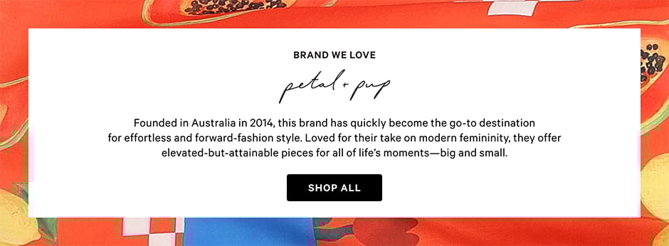 Brand We Love. Petal and Pup. Founded in Australia in 2014, this brand has quickly become the go-to destination for effortless and forward-fashion style. Loved for their take on modern femininity, they offer elevated-but-attainable pieces for all of life’s moments-big and small. Shop all.