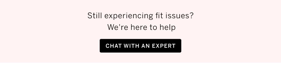 Still experiencing fit issues? We're here to help. CHAT WITH AN EXPERT