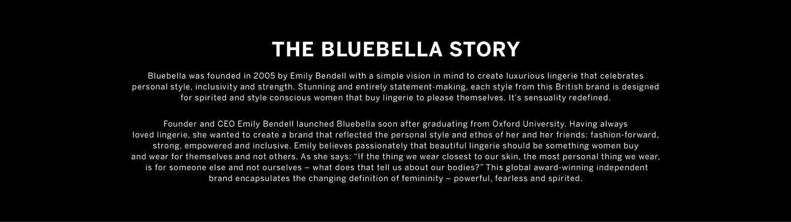 THE BLUEBELLA STORY. Bluebella was founded in 2005 by Emily Bendell with a simple vision in mind to create luxurious lingerie that celebrates personal style, inclusivity and strength. Stunning and entirely statement-making, each style from this British brand is designed for spirited and style conscious women that buy lingerie to please themselves. It is sensuality redefined. Founder and CEO Emily Bendell launched Bluebella soon after graduating from Oxford University. Having always loved lingerie, she wanted to create a brand that reflected the personal style and ethos of her and her friends: fashion-forward. strong. empowered and inclusive. Emily believes passionately that beautiful lingerie should be something women buy and wear for themselves and not others. As she says: If the thing we wear closest to our skin, the most personal thing we wear. is for someone else and not ourselves - what does that tell us about our bodies? This global award-winning independent brand encapsulates the changing definition of femininity - powerful, fearless and spirited.