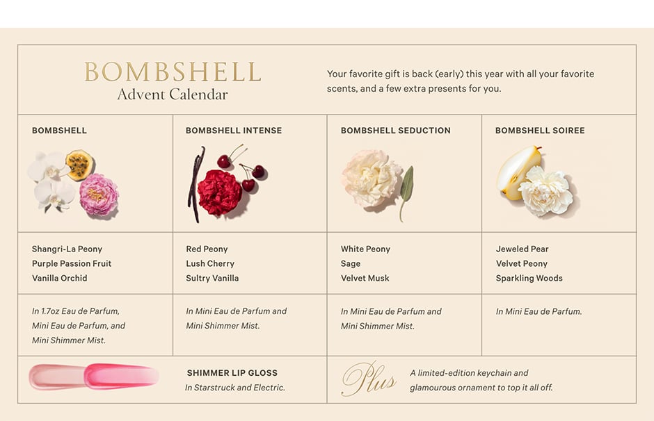 The Bombshell Advent Calendar. Your favorite gift is back (early) this year with all your favorite scents, and a few extra presents for you. What&#8217;s Inside. BOMBSHELL. Shangri-La Peony. Purple Passion Fruit. Vanilla Orchid. In 1.7oz Eau de Parfum, Mini Eau de Parfum, and Mini Shimmer Mist. BOMBSHELL INTENSE. Red Peony. Lush Cherry. Sultry Vanilla. In Mini Eau de Parfum and Mini Shimmer Mist. BOMBSHELL SEDUCTION. White Peony Sage. Velvet Musk. In Mini Eau de Parfum and Mini Shimmer Mist. BOMBSHELL SOIREE. Jeweled Pear. Velvet Peony. Sparkling Woods. In Mini Eau de Parfum. SHIMMER LIP GLOSS. In Starstruck and Electric. Plus, A limited-edition keychain and glamourous ornament to top it all off.