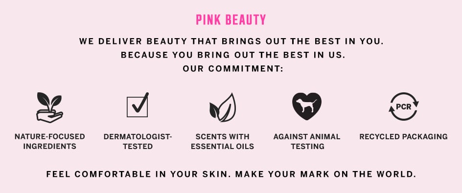 PINK Beauty. We deliver beauty that brings out the best in you. Because you bring out the best in us. Our commitment: nature-focused ingredients. Dermatologist-tested. Scents with essential oils. Against animal testing. Recycled packaging. Feel comfortable in your skin, make your mark on the world.