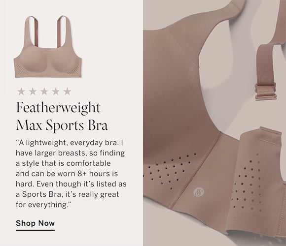 Featherweight Max Sports Bra. A lightweight, everyday bra. I have larger breasts, so finding a style that is comfortable and can be worn 8 plus hours is hard. Even though its listed as a Sports Bra, its really great for everything. Shop Now.