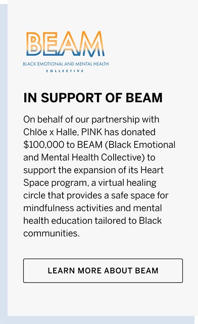 In support of beam. On behalf of our partnership with Chloe x Halle, pink has donated $100,000 to beam (black emotional and mental health collective) to support the expansion of its heart space program, a virtual healing circle that provides a safe space for mindfulness activities and mental health education tailored to black communities. Learn more about beam