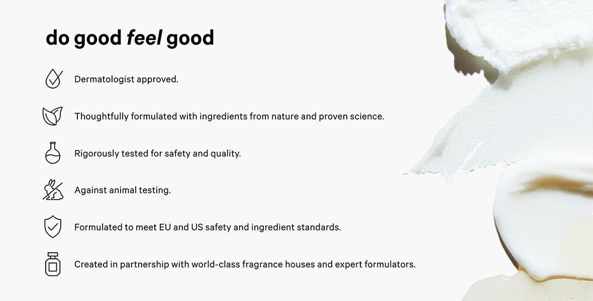 Dermatologist approved. Thoughtfully formulated with ingredients from nature and proven science. Rigorously tested for safety and quality. Against animal testing. Formulated to meet EU and US safety and ingredient standards. Created in partnership with world-class fragrance houses and expert formulators.