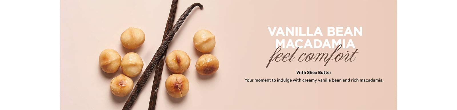 Vanilla Bean. Macadamia. FEEL COMFORT. With Shea Butter. Your moment to indulge with creamy vanilla bean and rich macadamia.