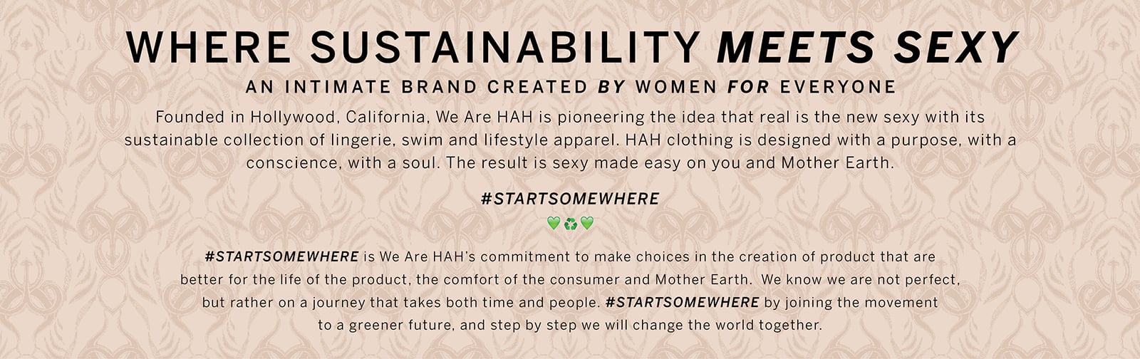 We Are HAH. A Curated Collection For Victorias Secret. Where Sustainability Meets Sexy. An intimate brand created by women for everyone. Founded in Hollywood, California, We Are HAH is pioneering the idea that real is the new sexy with its sustainable collection of lingerie, swim and lifestyle apparel. HAH clothing is designed with a purpose, with a conscience, with a soul. The result is sexy made easy on you and Mother Earth. Startsomewhere. Startsomewhere is We Are HAHs commitment to make choices in the creation of product that are better for the life of the product, the comfort of the consumer and Mother Earth. We know we are not perfect, but rather on a journey that takes both time and people. Startsomewhere by joining the movement to a greener future, and step by step we will change the world together.