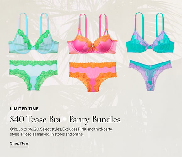 Limited Time. $40 Tease Bra + Panty Bundles. Orig. up to $49.90. Select styles. Excludes PINK and third-party styles. Priced as marked. In stores and online. Shop Now.