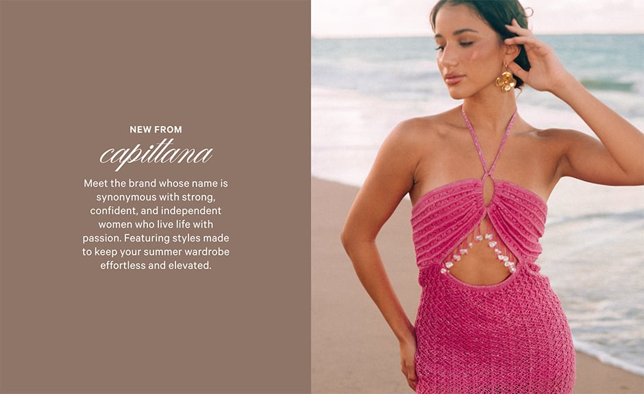 New from Capittana. Meet the brand whose name is synonymous with strong, confident, and independent women who live life with passion. Featuring styles made to keep your summer wardrobe effortless and elevated. SHOP NOW.