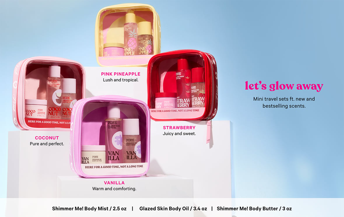 Let’s Glow Away. Mini travel sets ft. new and bestselling scents. PINK Pineapple. Lush and tropical. Coconut. Pure and perfect. Strawberry. Juicy and sweet. Vanilla. Warm and comforting. Shimmer Me Body Mist / 2.5 oz. Glazed Skin Body Oil / 3.4 oz. Shimmer Me Body Butter / 3 oz.
