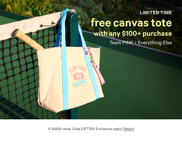 Limited Time. Free Canvas Tote. with any $100+ Purchase. Team PINK. Everything Else. A $49.95 value. Code GIFT100. Exclusions apply. Click for Details.